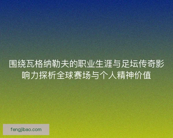 围绕瓦格纳勒夫的职业生涯与足坛传奇影响力探析全球赛场与个人精神价值