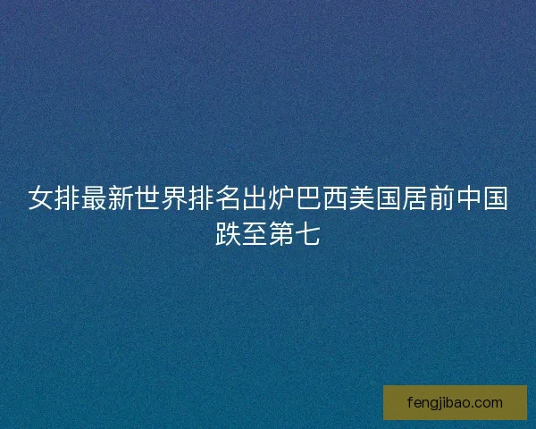 女排最新世界排名出炉巴西美国居前中国跌至第七