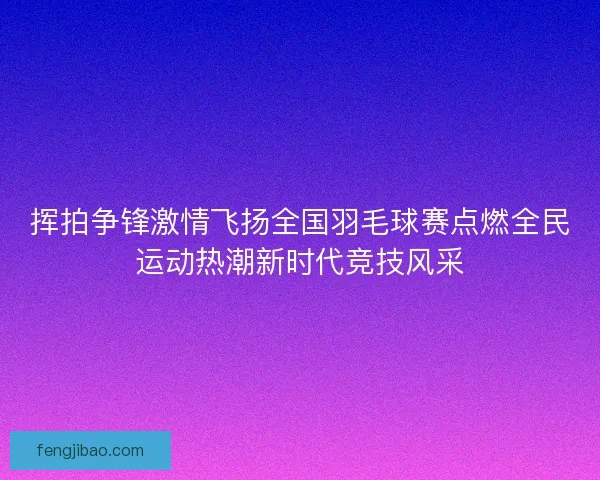 挥拍争锋激情飞扬全国羽毛球赛点燃全民运动热潮新时代竞技风采