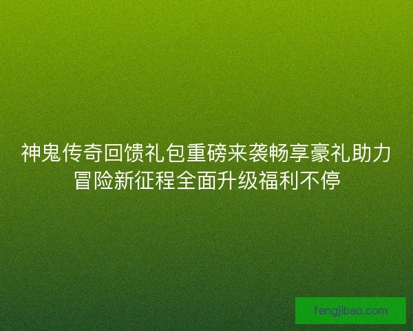 神鬼传奇回馈礼包重磅来袭畅享豪礼助力冒险新征程全面升级福利不停