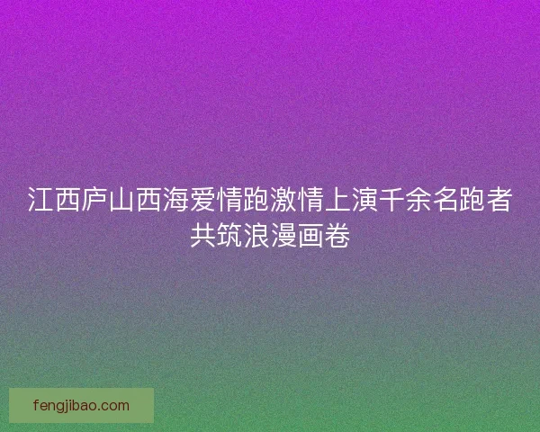 江西庐山西海爱情跑激情上演千余名跑者共筑浪漫画卷