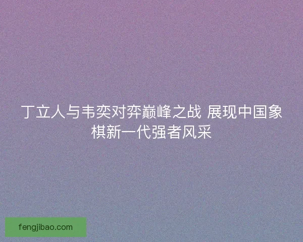 丁立人与韦奕对弈巅峰之战 展现中国象棋新一代强者风采