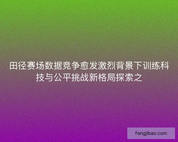 田径赛场数据竞争愈发激烈背景下训练科技与公平挑战新格局探索之