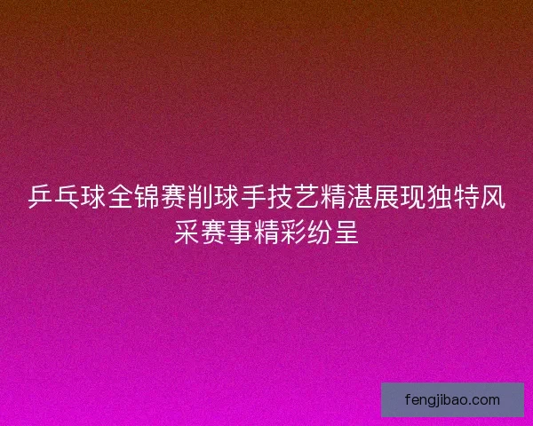 乒乓球全锦赛削球手技艺精湛展现独特风采赛事精彩纷呈