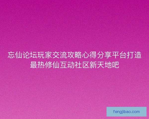 忘仙论坛玩家交流攻略心得分享平台打造最热修仙互动社区新天地吧