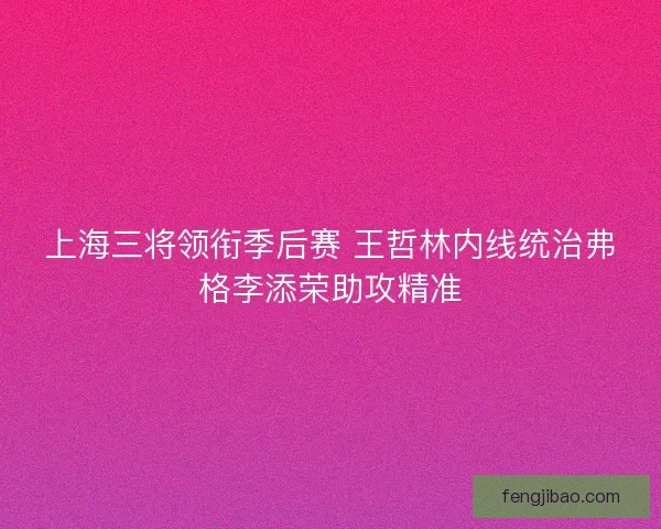上海三将领衔季后赛 王哲林内线统治弗格李添荣助攻精准