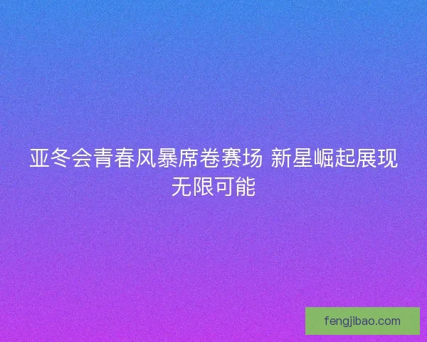 亚冬会青春风暴席卷赛场 新星崛起展现无限可能