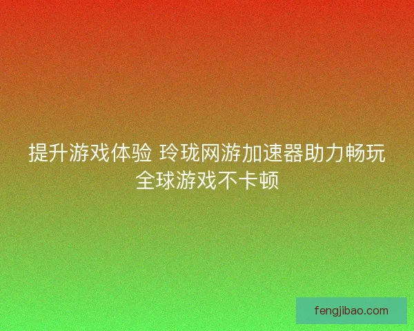 提升游戏体验 玲珑网游加速器助力畅玩全球游戏不卡顿