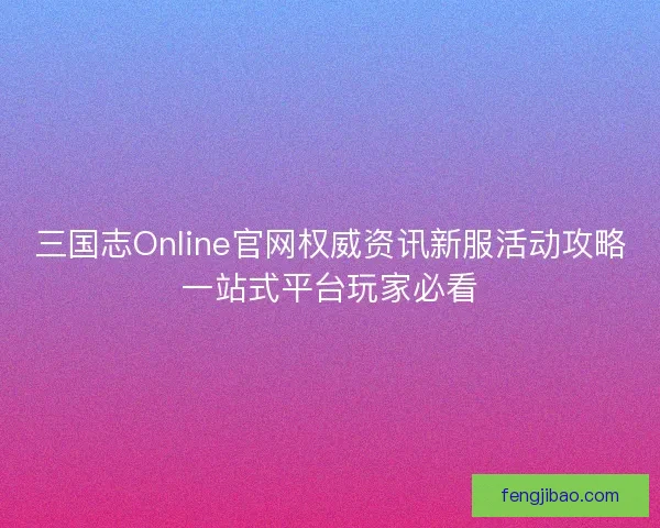 三国志Online官网权威资讯新服活动攻略一站式平台玩家必看